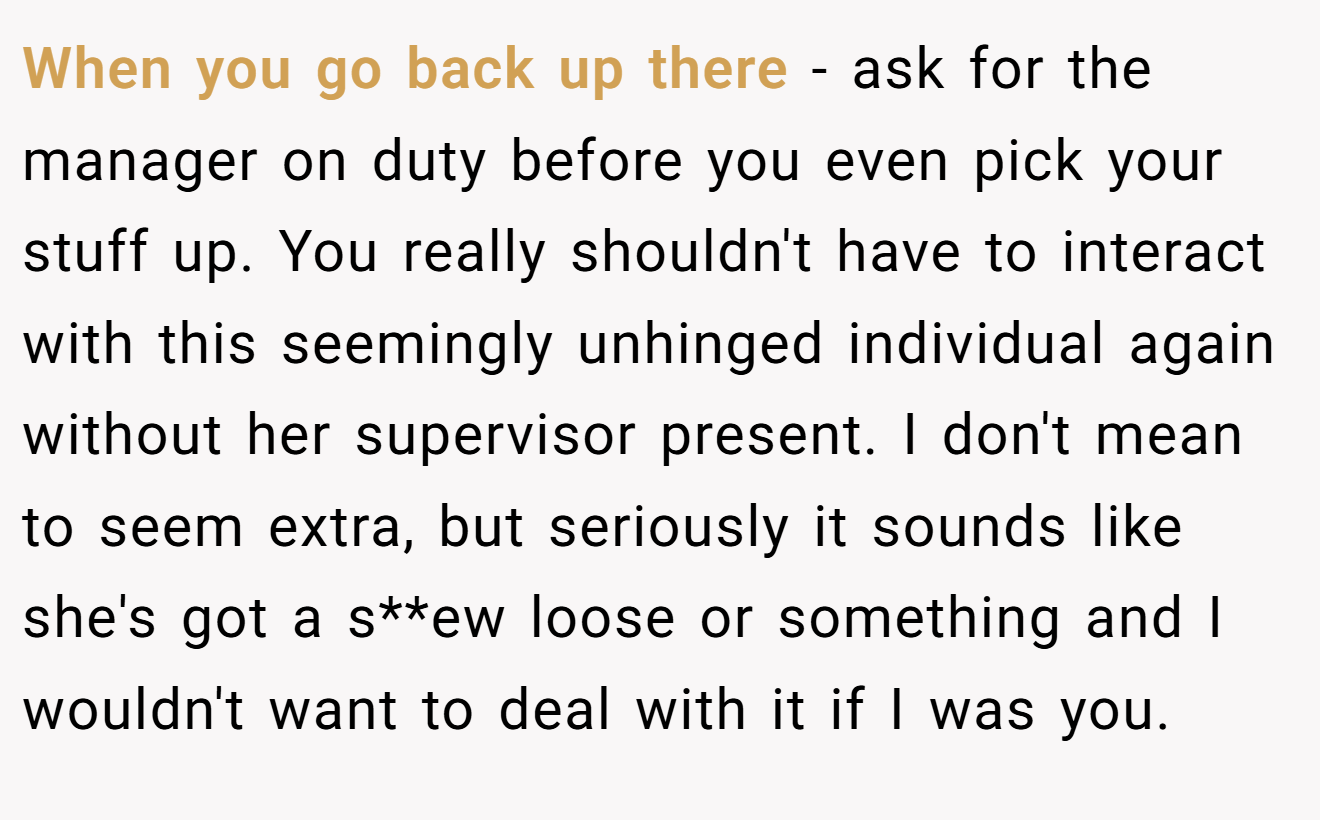 When you go back up there - ask for the manager on duty before you even pick your stuff up. You really shouldn't have to interact with this seemingly unhinged individual again without her supervisor present. I don't mean to seem extra, but seriously it sounds like she's got a s**ew loose or something and I wouldn't want to deal with it if I was you.
