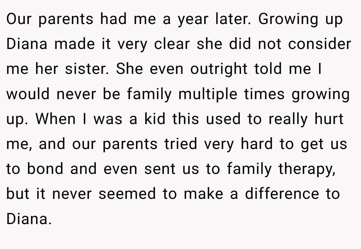 Our parents had me a year later. Growing up Diana made it very clear she did not consider me her sister. She even outright told me I would never be family multiple times growing up. When I was a kid this used to really hurt me, and our parents tried very hard to get us to bond and even sent us to family therapy, but it never seemed to make a difference to Diana.