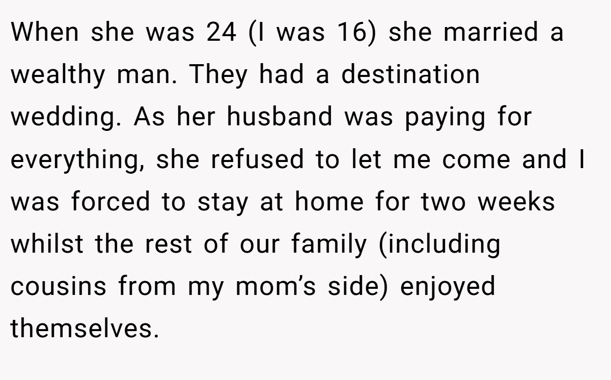 When she was 24 (I was 16) she married a wealthy man. They had a destination wedding. As her husband was paying for everything, she refused to let me come and I was forced to stay at home for two weeks whilst the rest of our family (including cousins from my mom’s side) enjoyed themselves.