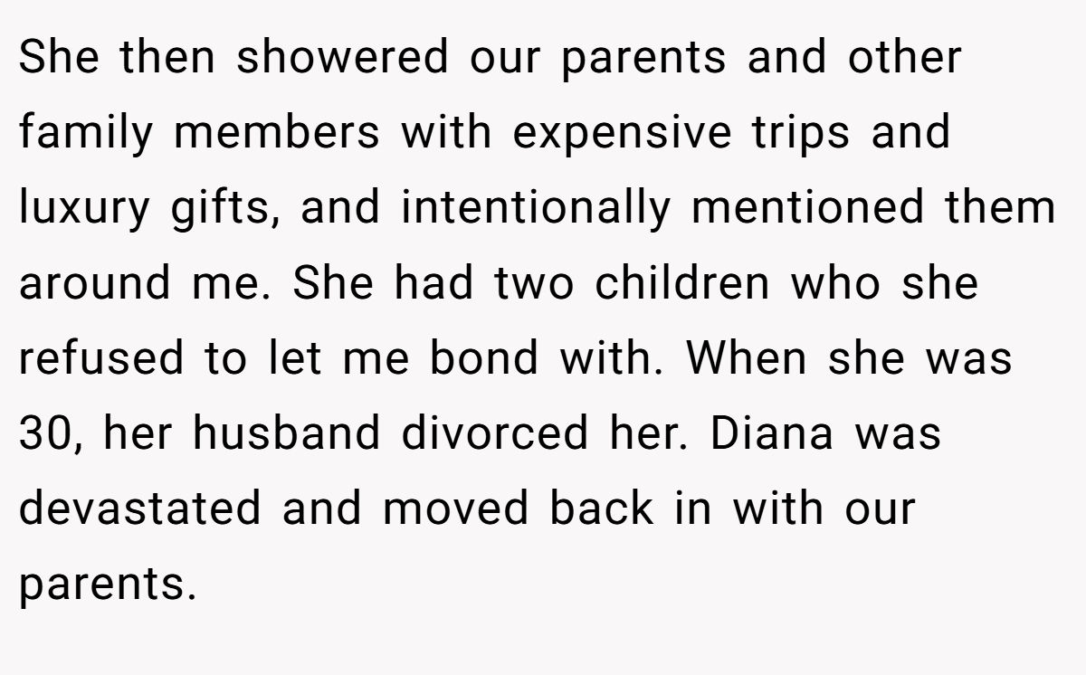 She then showered our parents and other family members with expensive trips and luxury gifts, and intentionally mentioned them around me. She had two children who she refused to let me bond with. When she was 30, her husband divorced her. Diana was devastated and moved back in with our parents.
