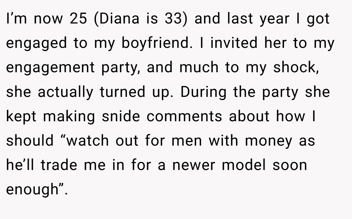 I’m now 25 (Diana is 33) and last year I got engaged to my boyfriend. I invited her to my engagement party, and much to my shock, she actually turned up. During the party she kept making snide comments about how I should “watch out for men with money as he’ll trade me in for a newer model soon enough”.