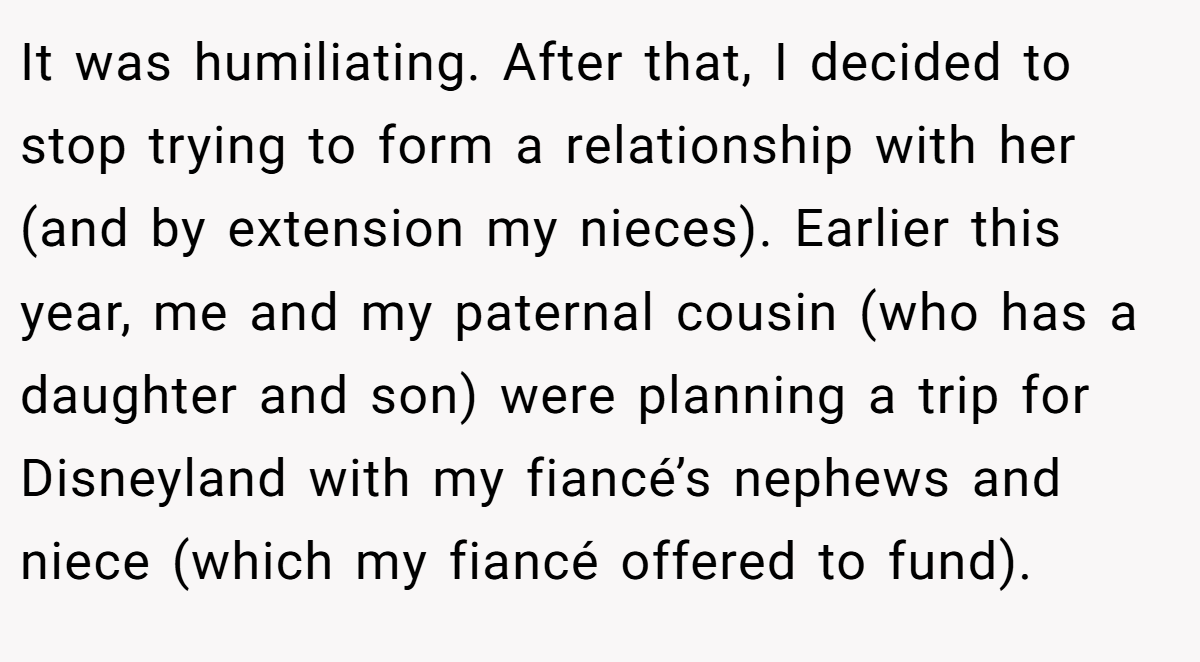 It was humiliating. After that, I decided to stop trying to form a relationship with her (and by extension my nieces). Earlier this year, me and my paternal cousin (who has a daughter and son) were planning a trip for Disneyland with my fiancé’s nephews and niece (which my fiancé offered to fund).