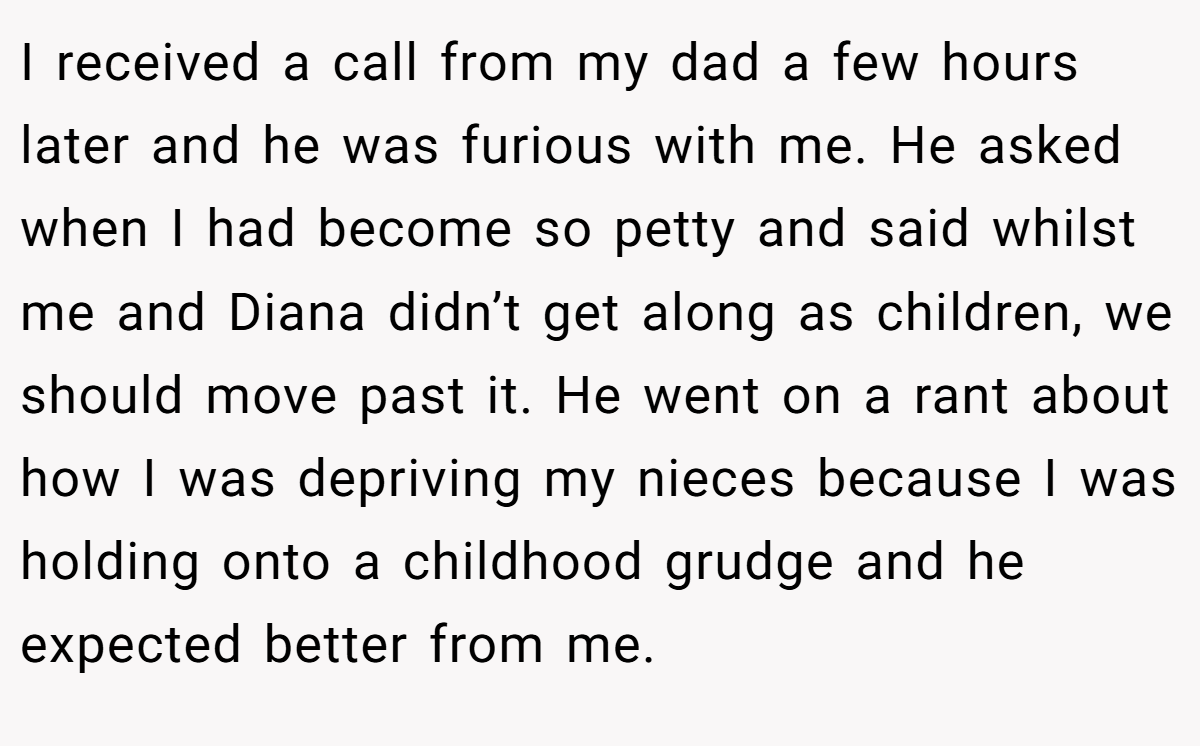 I received a call from my dad a few hours later and he was furious with me. He asked when I had become so petty and said whilst me and Diana didn’t get along as children, we should move past it. He went on a rant about how I was depriving my nieces because I was holding onto a childhood grudge and he expected better from me.