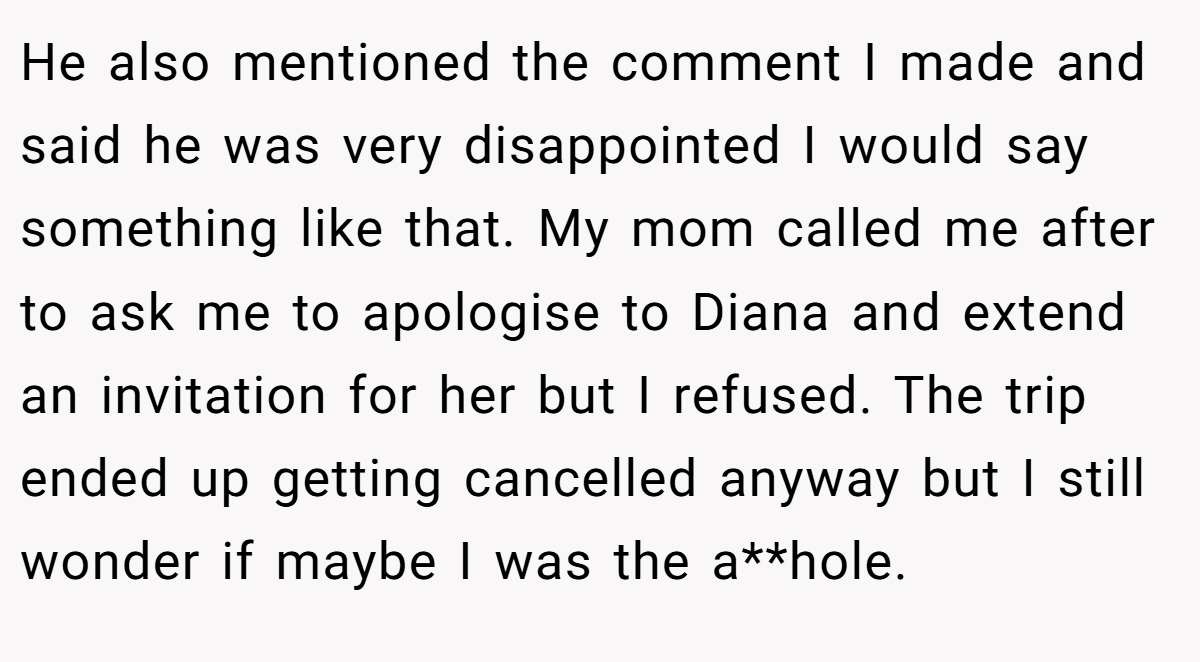 He also mentioned the comment I made and said he was very disappointed I would say something like that. My mom called me after to ask me to apologise to Diana and extend an invitation for her but I refused. The trip ended up getting cancelled anyway but I still wonder if maybe I was the a**hole.