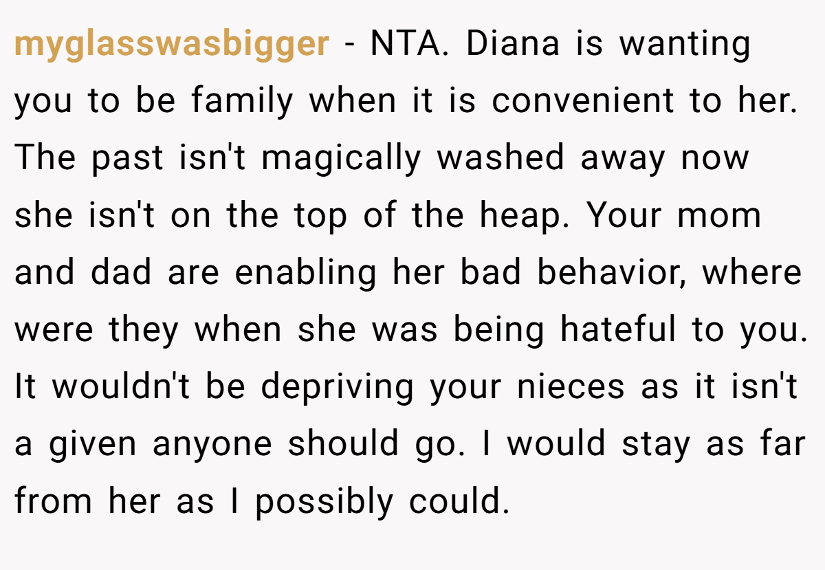myglasswasbigger − NTA. Diana is wanting you to be family when it is convenient to her. The past isn't magically washed away now she isn't on the top of the heap. Your mom and dad are enabling her bad behavior, where were they when she was being hateful to you. It wouldn't be depriving your nieces as it isn't a given anyone should go. I would stay as far from her as I possibly could.