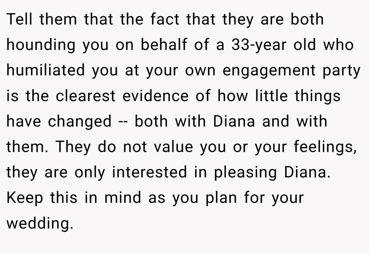 Tell them that the fact that they are both hounding you on behalf of a 33-year old who humiliated you at your own engagement party is the clearest evidence of how little things have changed -- both with Diana and with them. They do not value you or your feelings, they are only interested in pleasing Diana. Keep this in mind as you plan for your wedding.