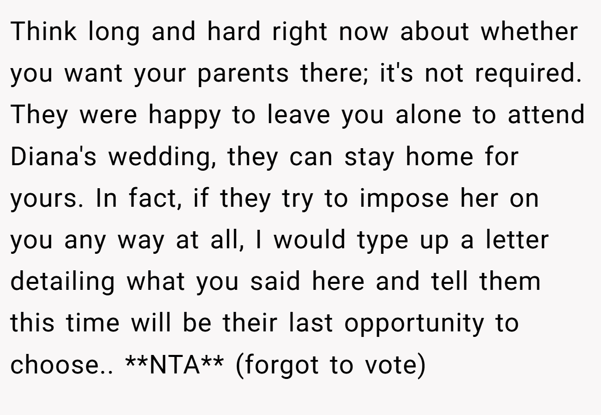 Think long and hard right now about whether you want your parents there; it's not required. They were happy to leave you alone to attend Diana's wedding, they can stay home for yours. In fact, if they try to impose her on you any way at all, I would type up a letter detailing what you said here and tell them this time will be their last opportunity to choose.. **NTA** (forgot to vote)