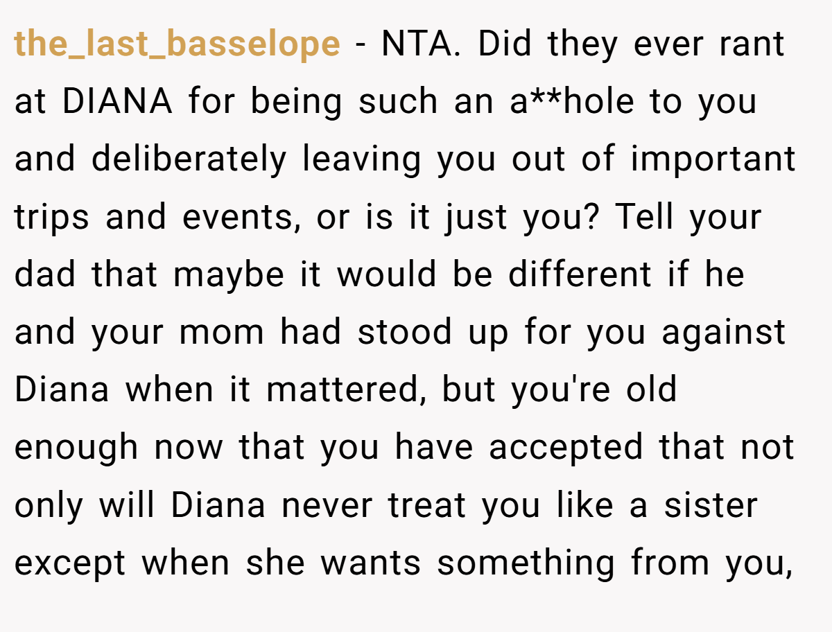 the_last_basselope − NTA. Did they ever rant at DIANA for being such an a**hole to you and deliberately leaving you out of important trips and events, or is it just you? Tell your dad that maybe it would be different if he and your mom had stood up for you against Diana when it mattered, but you're old enough now that you have accepted that not only will Diana never treat you like a sister except when she wants something from you,