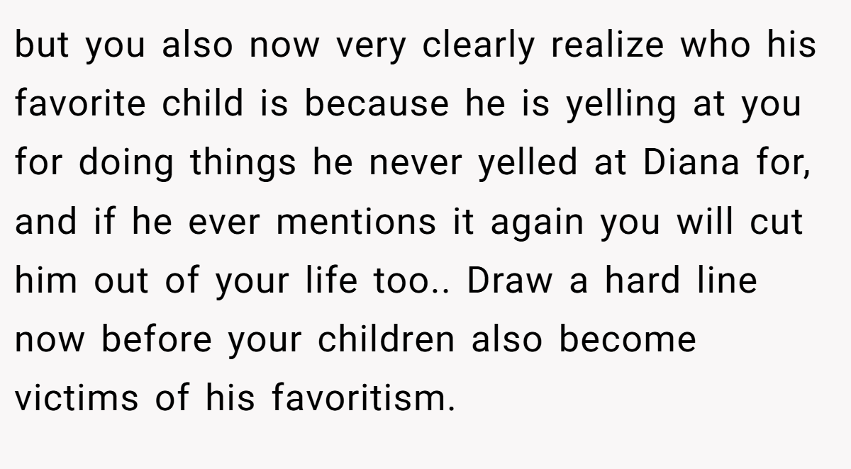 but you also now very clearly realize who his favorite child is because he is yelling at you for doing things he never yelled at Diana for, and if he ever mentions it again you will cut him out of your life too.. Draw a hard line now before your children also become victims of his favoritism.