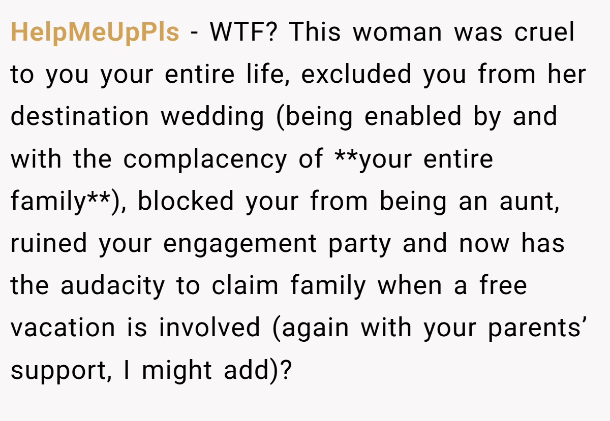 HelpMeUpPls − WTF? This woman was cruel to you your entire life, excluded you from her destination wedding (being enabled by and with the complacency of **your entire family**), blocked your from being an aunt, ruined your engagement party and now has the audacity to claim family when a free vacation is involved (again with your parents’ support, I might add)?