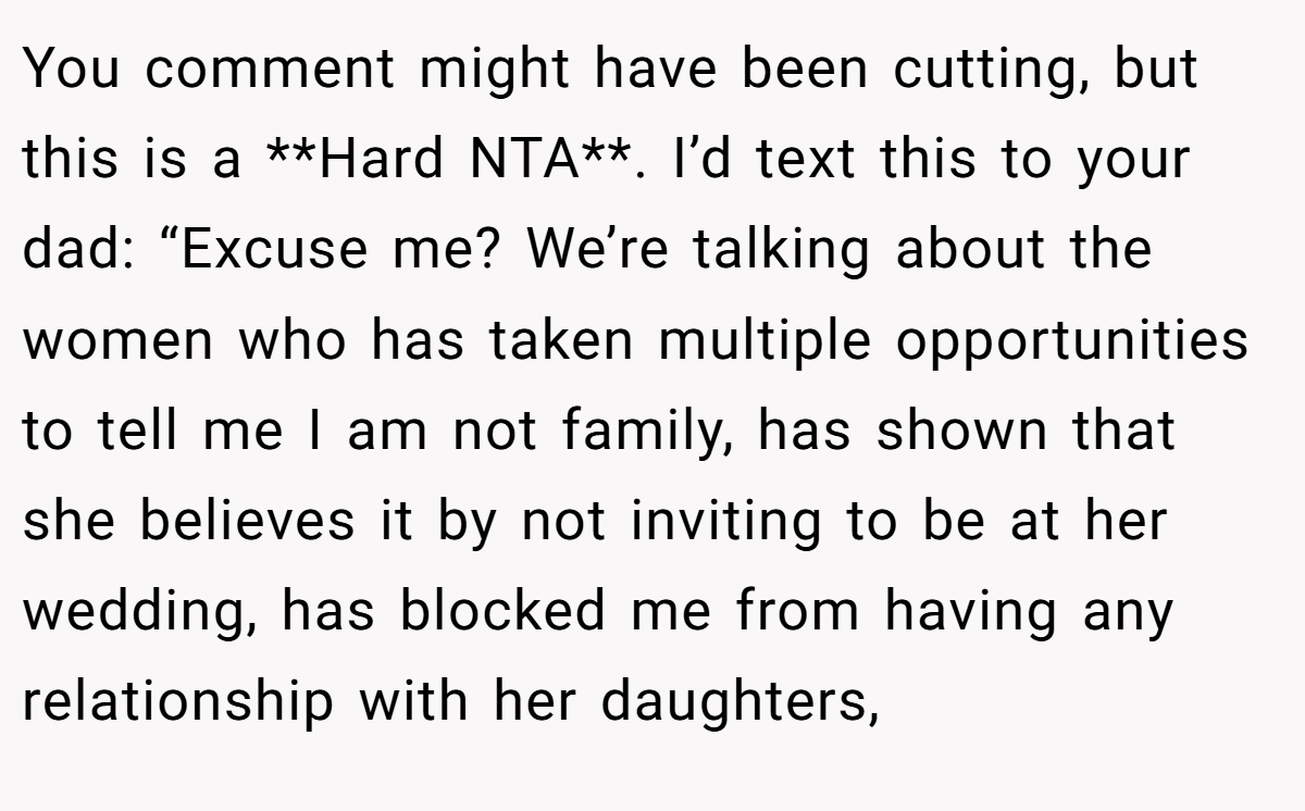 You comment might have been cutting, but this is a **Hard NTA**. I’d text this to your dad: “Excuse me? We’re talking about the women who has taken multiple opportunities to tell me I am not family, has shown that she believes it by not inviting to be at her wedding, has blocked me from having any relationship with her daughters,