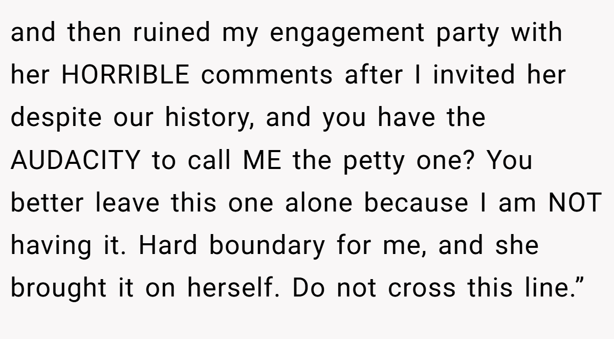 and then ruined my engagement party with her HORRIBLE comments after I invited her despite our history, and you have the AUDACITY to call ME the petty one? You better leave this one alone because I am NOT having it. Hard boundary for me, and she brought it on herself. Do not cross this line.”