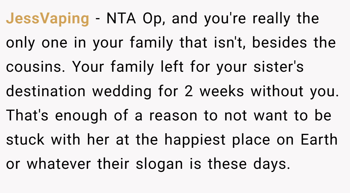JessVaping − NTA Op, and you're really the only one in your family that isn't, besides the cousins. Your family left for your sister's destination wedding for 2 weeks without you. That's enough of a reason to not want to be stuck with her at the happiest place on Earth or whatever their slogan is these days.