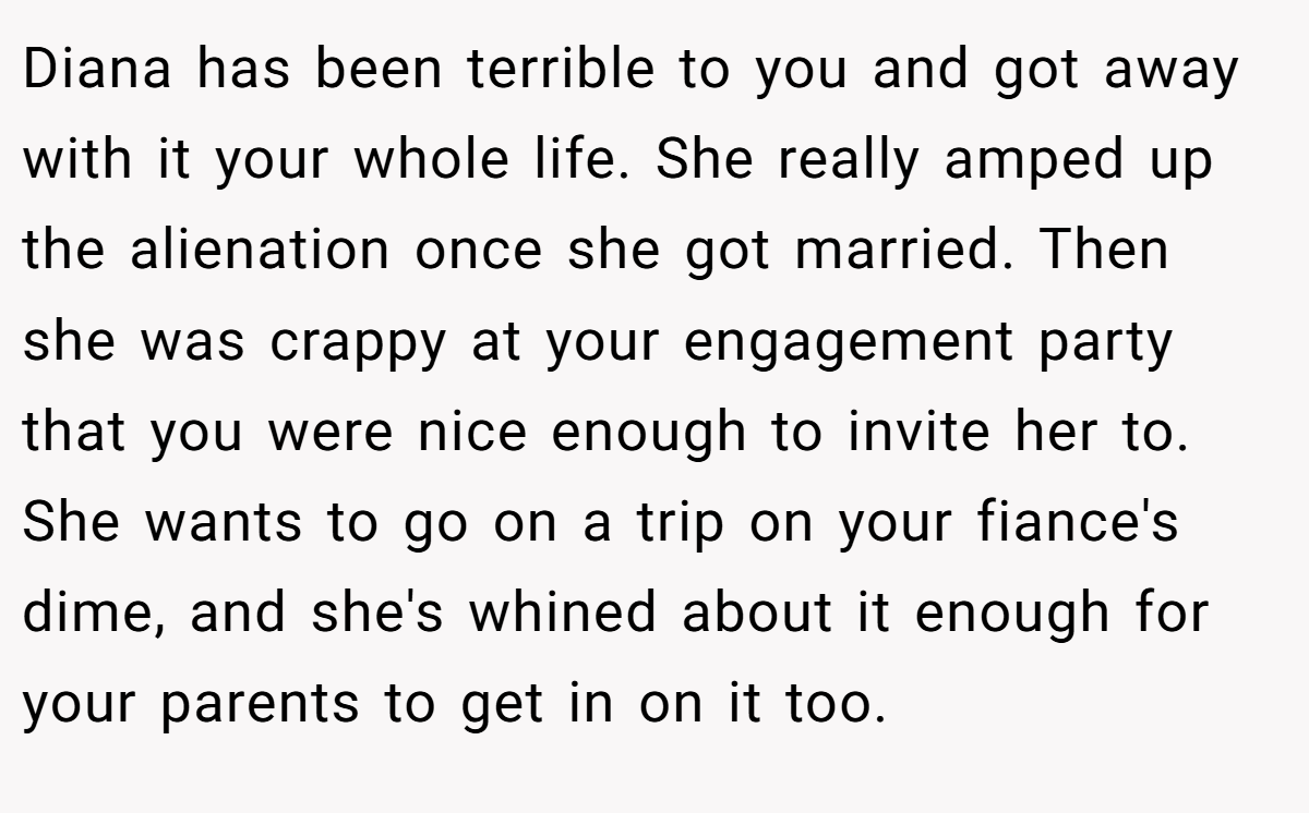 Diana has been terrible to you and got away with it your whole life. She really amped up the alienation once she got married. Then she was crappy at your engagement party that you were nice enough to invite her to. She wants to go on a trip on your fiance's dime, and she's whined about it enough for your parents to get in on it too.