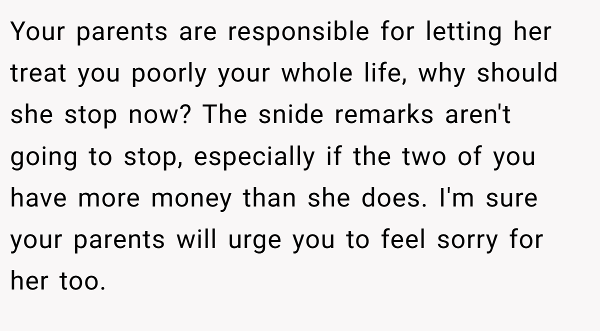 Your parents are responsible for letting her treat you poorly your whole life, why should she stop now? The snide remarks aren't going to stop, especially if the two of you have more money than she does. I'm sure your parents will urge you to feel sorry for her too.
