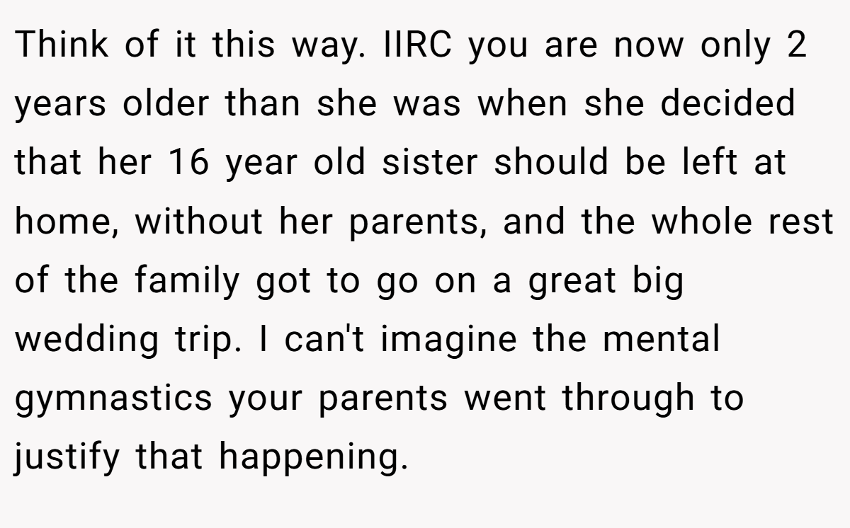 Think of it this way. IIRC you are now only 2 years older than she was when she decided that her 16 year old sister should be left at home, without her parents, and the whole rest of the family got to go on a great big wedding trip. I can't imagine the mental gymnastics your parents went through to justify that happening.