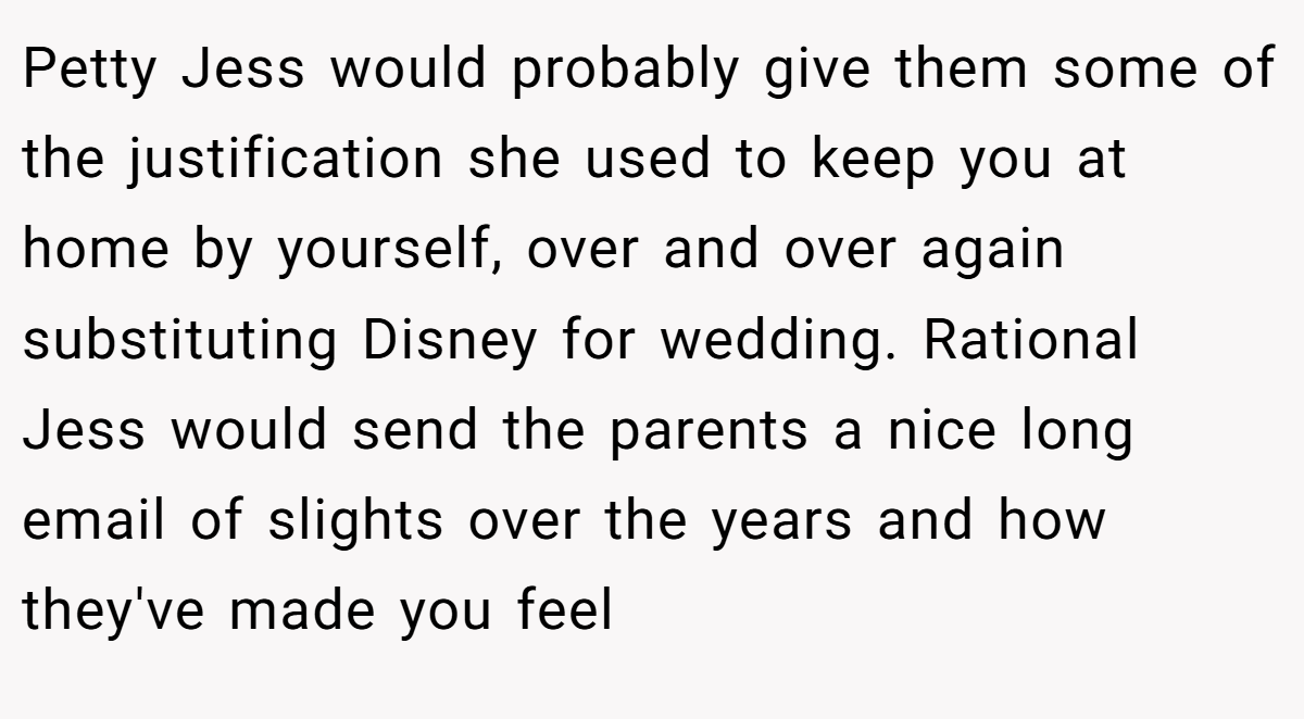 Petty Jess would probably give them some of the justification she used to keep you at home by yourself, over and over again substituting Disney for wedding. Rational Jess would send the parents a nice long email of slights over the years and how they've made you feel