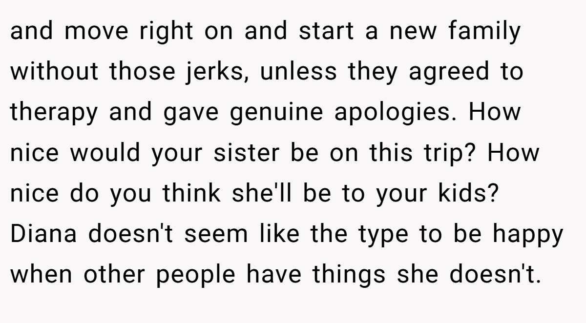 and move right on and start a new family without those jerks, unless they agreed to therapy and gave genuine apologies. How nice would your sister be on this trip? How nice do you think she'll be to your kids? Diana doesn't seem like the type to be happy when other people have things she doesn't.
