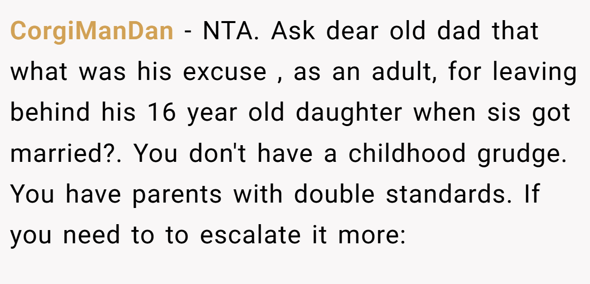 CorgiManDan − NTA. Ask dear old dad that what was his excuse , as an adult, for leaving behind his 16 year old daughter when sis got married?. You don't have a childhood grudge. You have parents with double standards. If you need to to escalate it more: