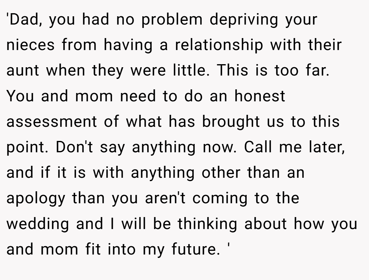 'Dad, you had no problem depriving your nieces from having a relationship with their aunt when they were little. This is too far. You and mom need to do an honest assessment of what has brought us to this point. Don't say anything now. Call me later, and if it is with anything other than an apology than you aren't coming to the wedding and I will be thinking about how you and mom fit into my future. '