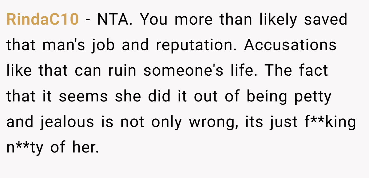 RindaC10 − NTA. You more than likely saved that man's job and reputation. Accusations like that can ruin someone's life. The fact that it seems she did it out of being petty and jealous is not only wrong, its just f**king n**ty of her.