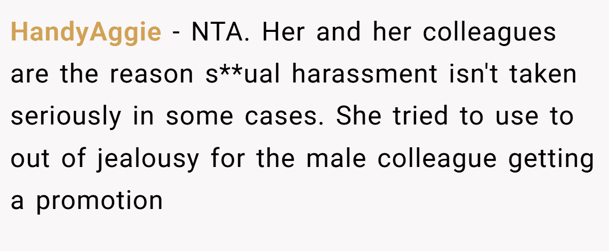 HandyAggie − NTA. Her and her colleagues are the reason s**ual harassment isn't taken seriously in some cases. She tried to use to out of jealousy for the male colleague getting a promotion