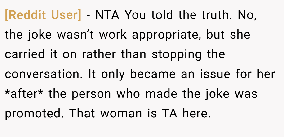 [Reddit User] − NTA You told the truth. No, the joke wasn’t work appropriate, but she carried it on rather than stopping the conversation. It only became an issue for her *after* the person who made the joke was promoted. That woman is TA here.