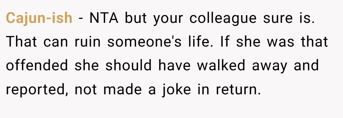 Cajun-ish − NTA but your colleague sure is. That can ruin someone's life. If she was that offended she should have walked away and reported, not made a joke in return.