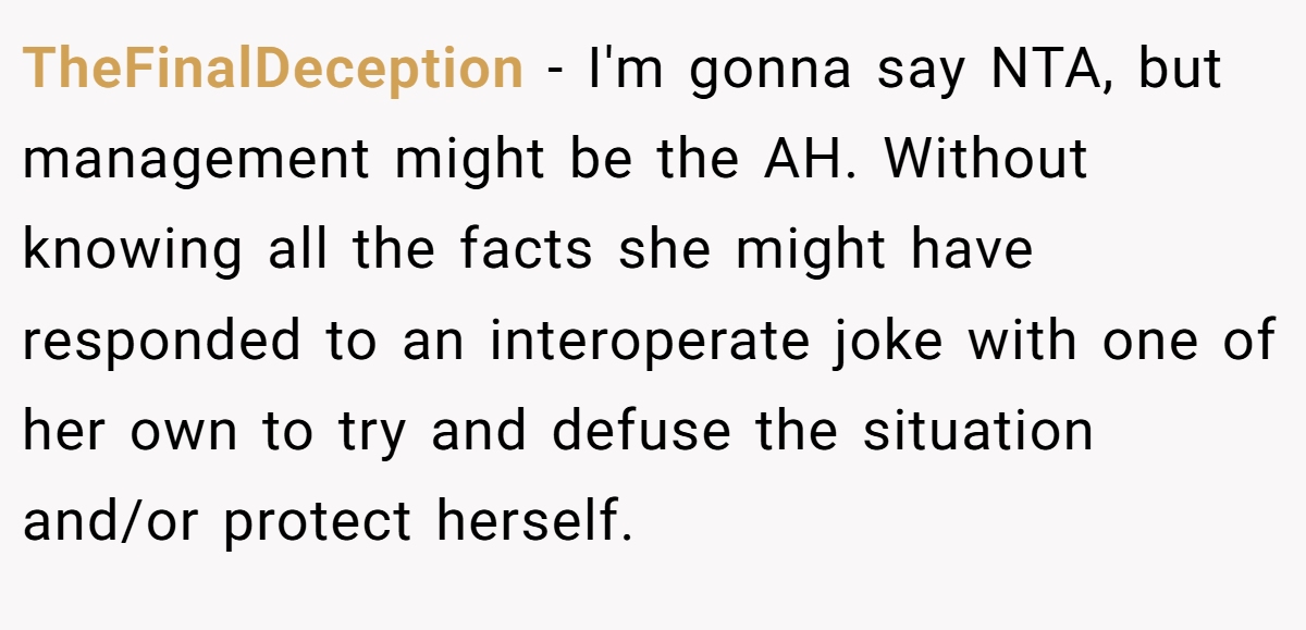 TheFinalDeception − I'm gonna say NTA, but management might be the AH. Without knowing all the facts she might have responded to an interoperate joke with one of her own to try and defuse the situation and/or protect herself.
