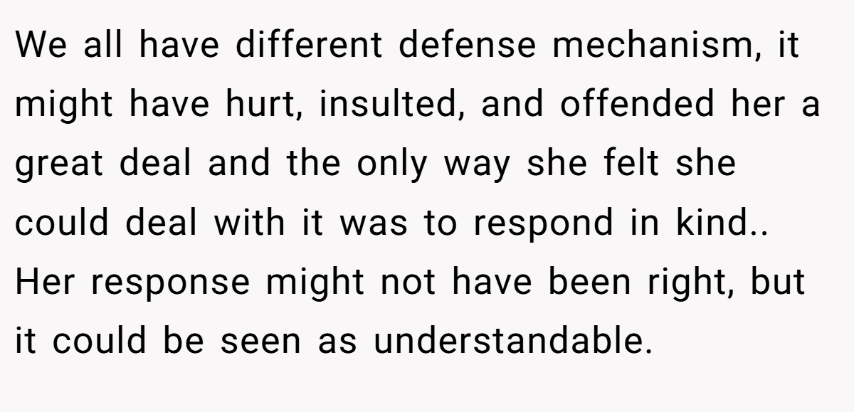 We all have different defense mechanism, it might have hurt, insulted, and offended her a great deal and the only way she felt she could deal with it was to respond in kind.. Her response might not have been right, but it could be seen as understandable.