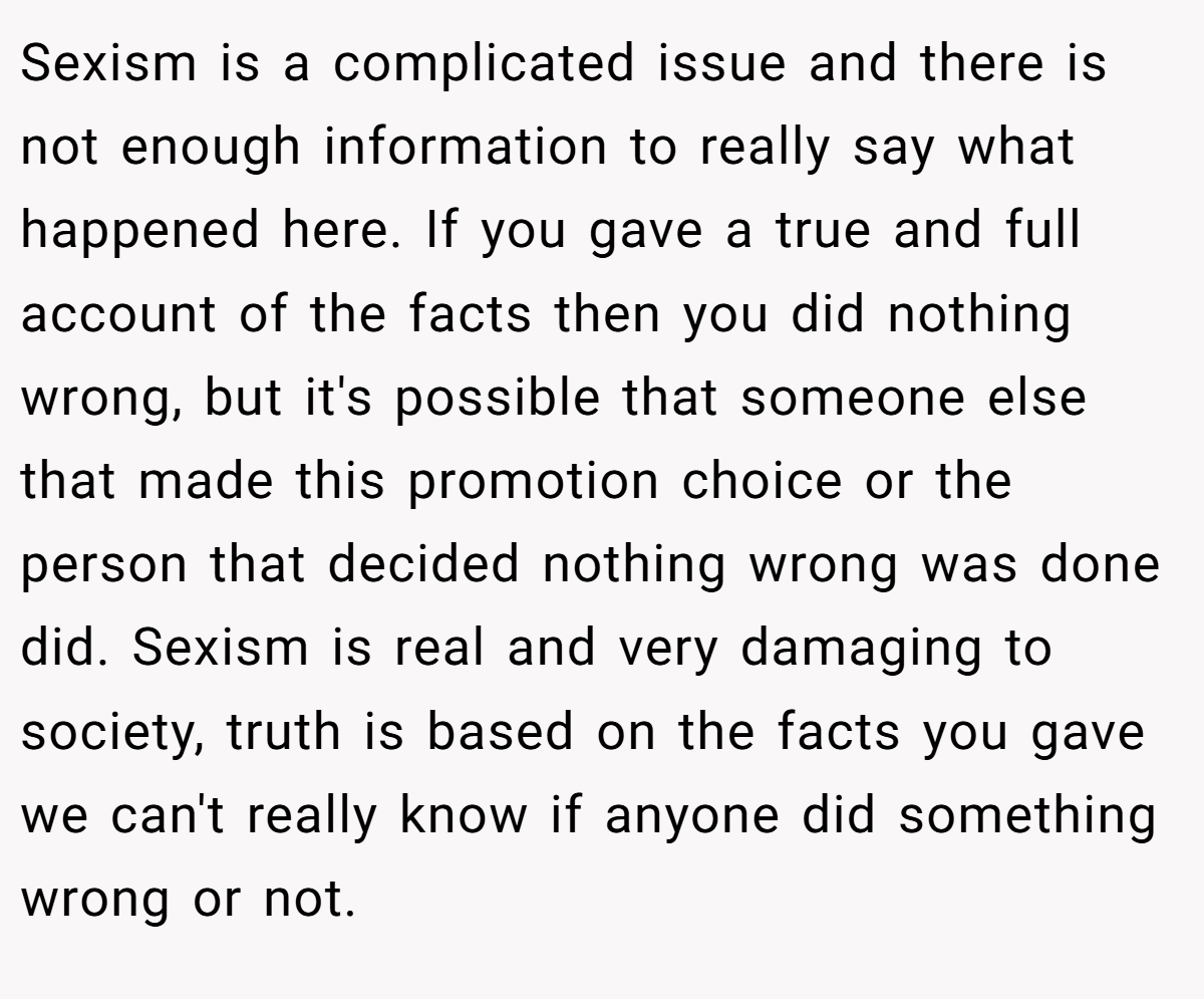 Sexism is a complicated issue and there is not enough information to really say what happened here. If you gave a true and full account of the facts then you did nothing wrong, but it's possible that someone else that made this promotion choice or the person that decided nothing wrong was done did. Sexism is real and very damaging to society, truth is based on the facts you gave we can't really know if anyone did something wrong or not.