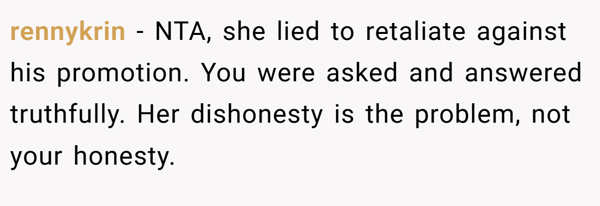 rennykrin − NTA, she lied to retaliate against his promotion. You were asked and answered truthfully. Her dishonesty is the problem, not your honesty.