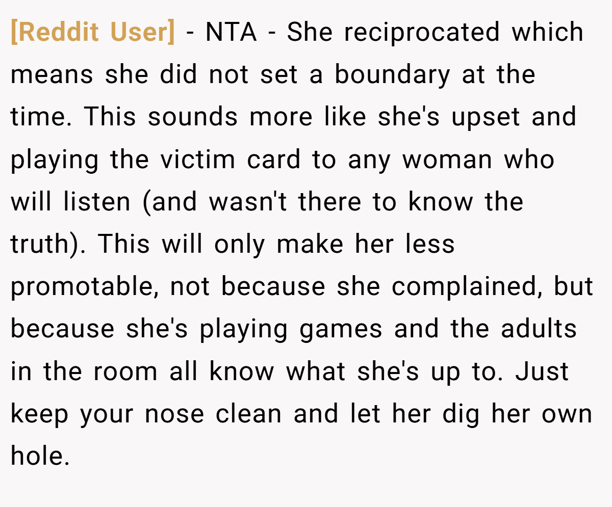 [Reddit User] − NTA - She reciprocated which means she did not set a boundary at the time. This sounds more like she's upset and playing the victim card to any woman who will listen (and wasn't there to know the truth). This will only make her less promotable, not because she complained, but because she's playing games and the adults in the room all know what she's up to. Just keep your nose clean and let her dig her own hole.
