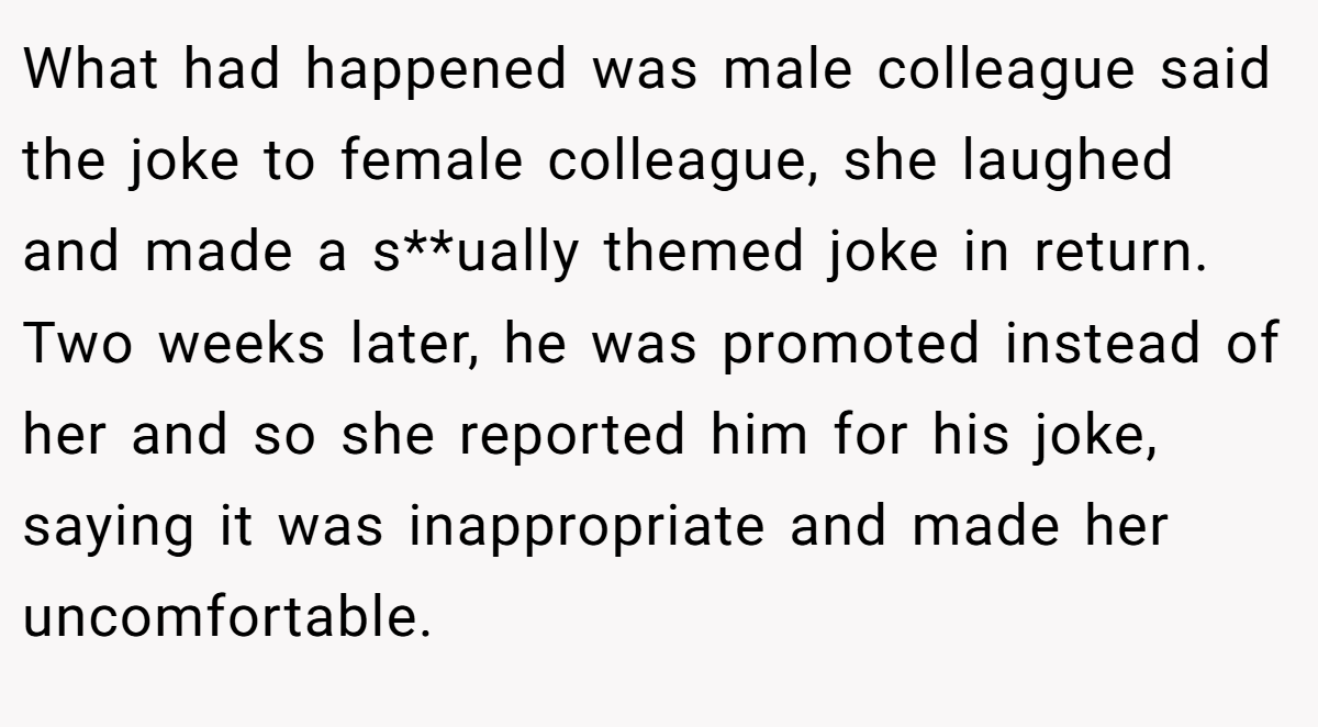 What had happened was male colleague said the joke to female colleague, she laughed and made a s**ually themed joke in return. Two weeks later, he was promoted instead of her and so she reported him for his joke, saying it was inappropriate and made her uncomfortable.