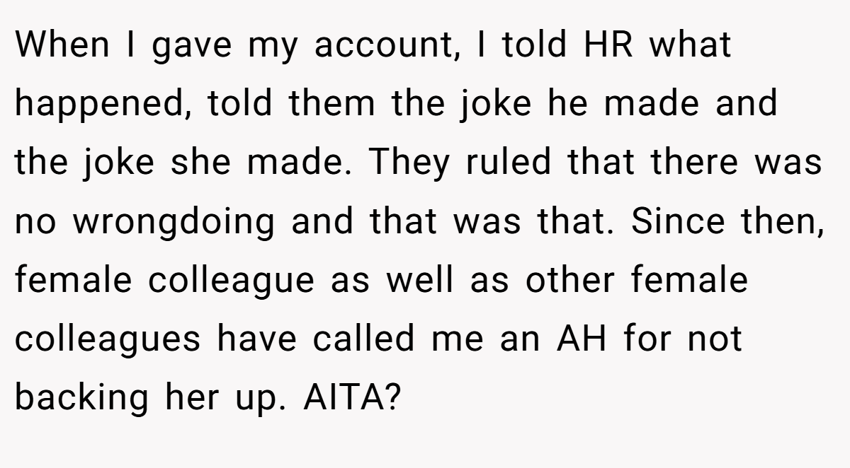 When I gave my account, I told HR what happened, told them the joke he made and the joke she made. They ruled that there was no wrongdoing and that was that. Since then, female colleague as well as other female colleagues have called me an AH for not backing her up. AITA?