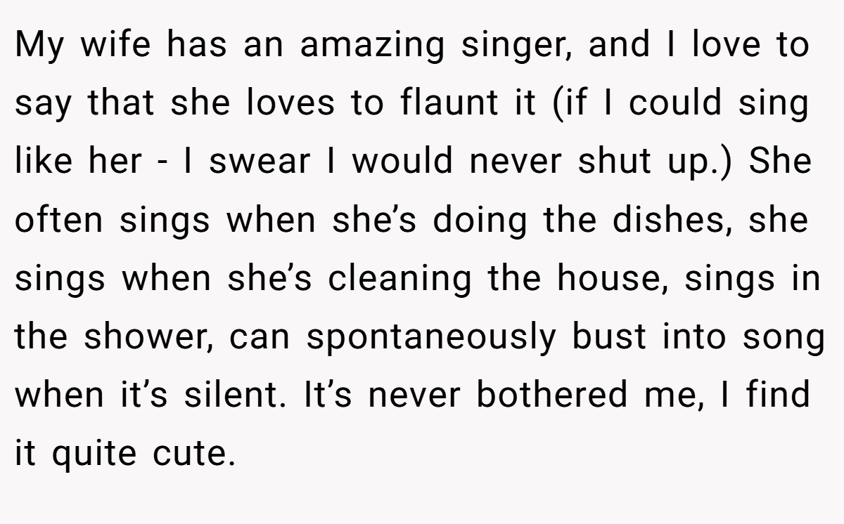 My wife has an amazing singer, and I love to say that she loves to flaunt it (if I could sing like her - I swear I would never shut up.) She often sings when she’s doing the dishes, she sings when she’s cleaning the house, sings in the shower, can spontaneously bust into song when it’s silent. It’s never bothered me, I find it quite cute.