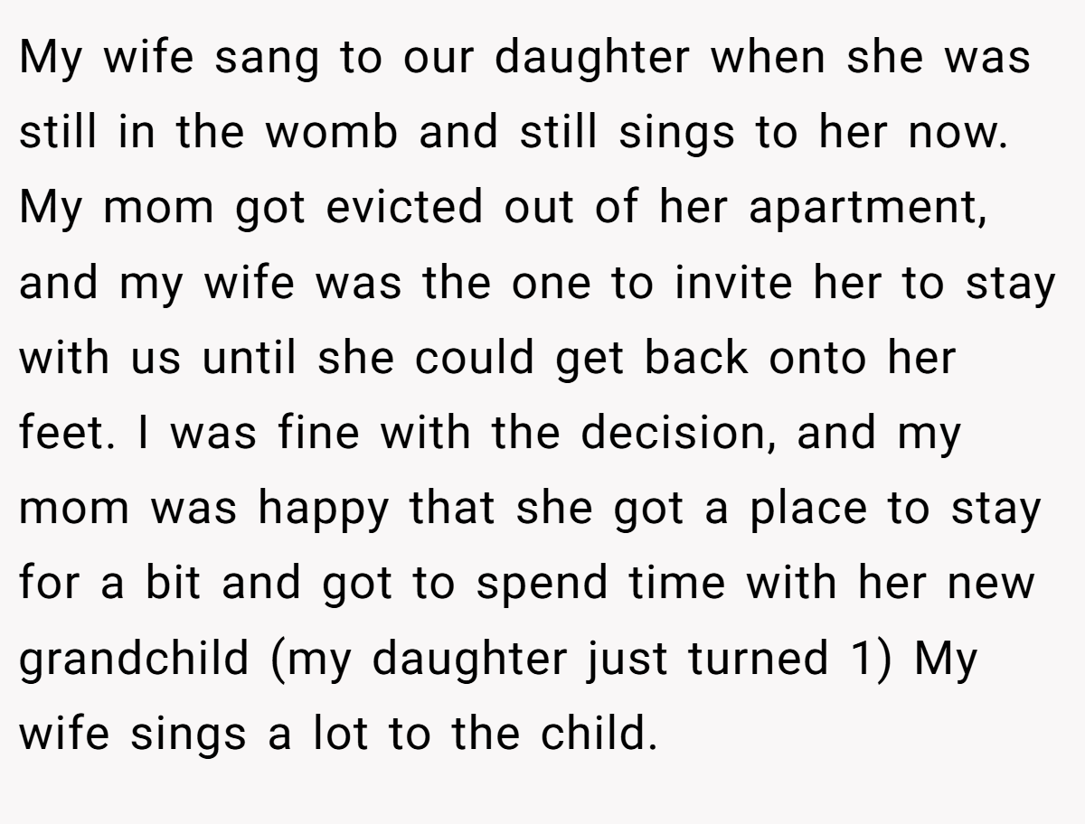 My wife sang to our daughter when she was still in the womb and still sings to her now. My mom got evicted out of her apartment, and my wife was the one to invite her to stay with us until she could get back onto her feet. I was fine with the decision, and my mom was happy that she got a place to stay for a bit and got to spend time with her new grandchild (my daughter just turned 1) My wife sings a lot to the child.