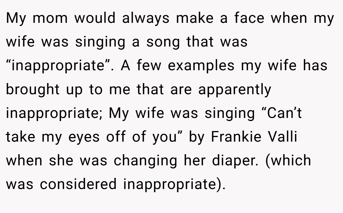 My mom would always make a face when my wife was singing a song that was “inappropriate”. A few examples my wife has brought up to me that are apparently inappropriate; My wife was singing “Can’t take my eyes off of you” by Frankie Valli when she was changing her diaper. (which was considered inappropriate).