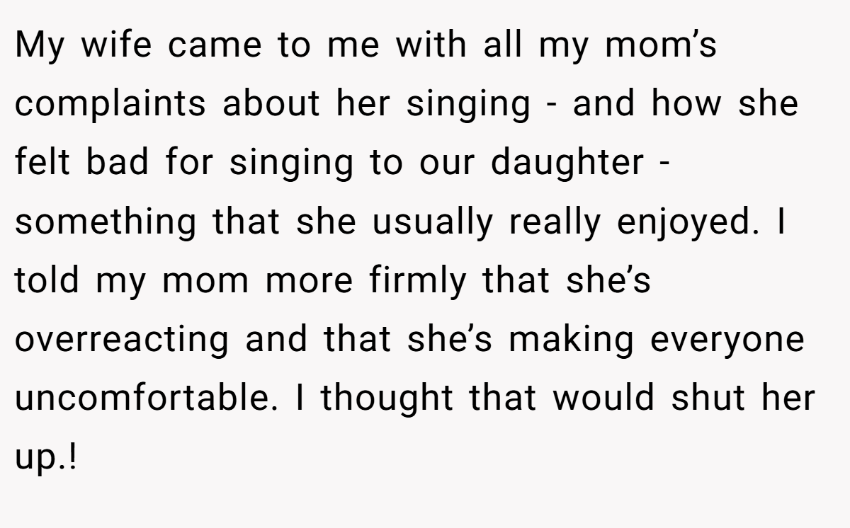 My wife came to me with all my mom’s complaints about her singing - and how she felt bad for singing to our daughter - something that she usually really enjoyed. I told my mom more firmly that she’s overreacting and that she’s making everyone uncomfortable. I thought that would shut her up.!