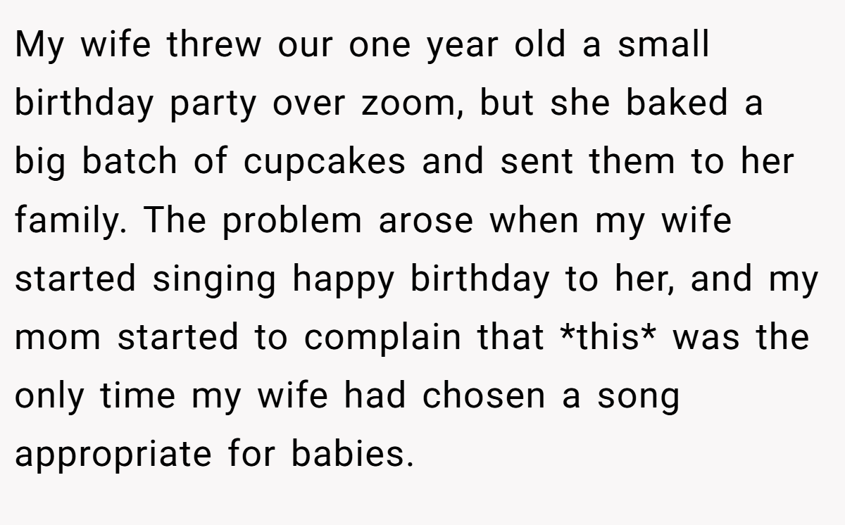 My wife threw our one year old a small birthday party over zoom, but she baked a big batch of cupcakes and sent them to her family. The problem arose when my wife started singing happy birthday to her, and my mom started to complain that *this* was the only time my wife had chosen a song appropriate for babies.