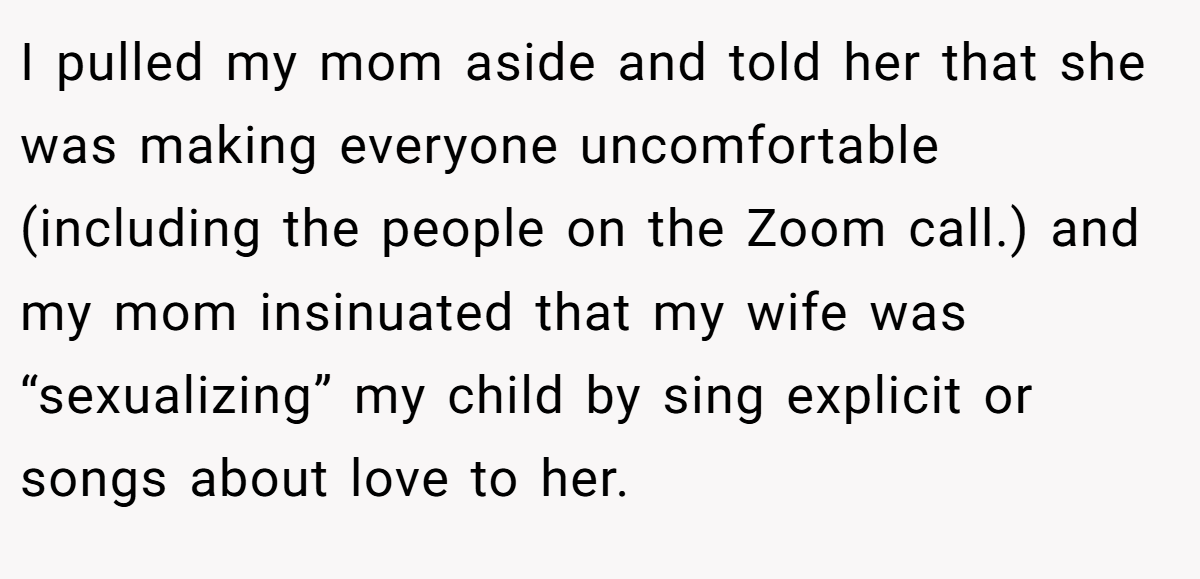 I pulled my mom aside and told her that she was making everyone uncomfortable (including the people on the Zoom call.) and my mom insinuated that my wife was “sexualizing” my child by sing explicit or songs about love to her.