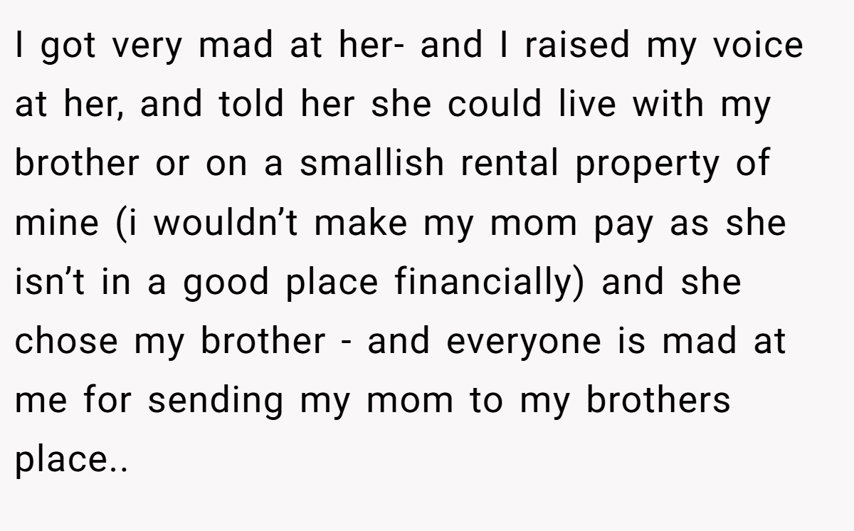 I got very mad at her- and I raised my voice at her, and told her she could live with my brother or on a smallish rental property of mine (i wouldn’t make my mom pay as she isn’t in a good place financially) and she chose my brother - and everyone is mad at me for sending my mom to my brothers place..