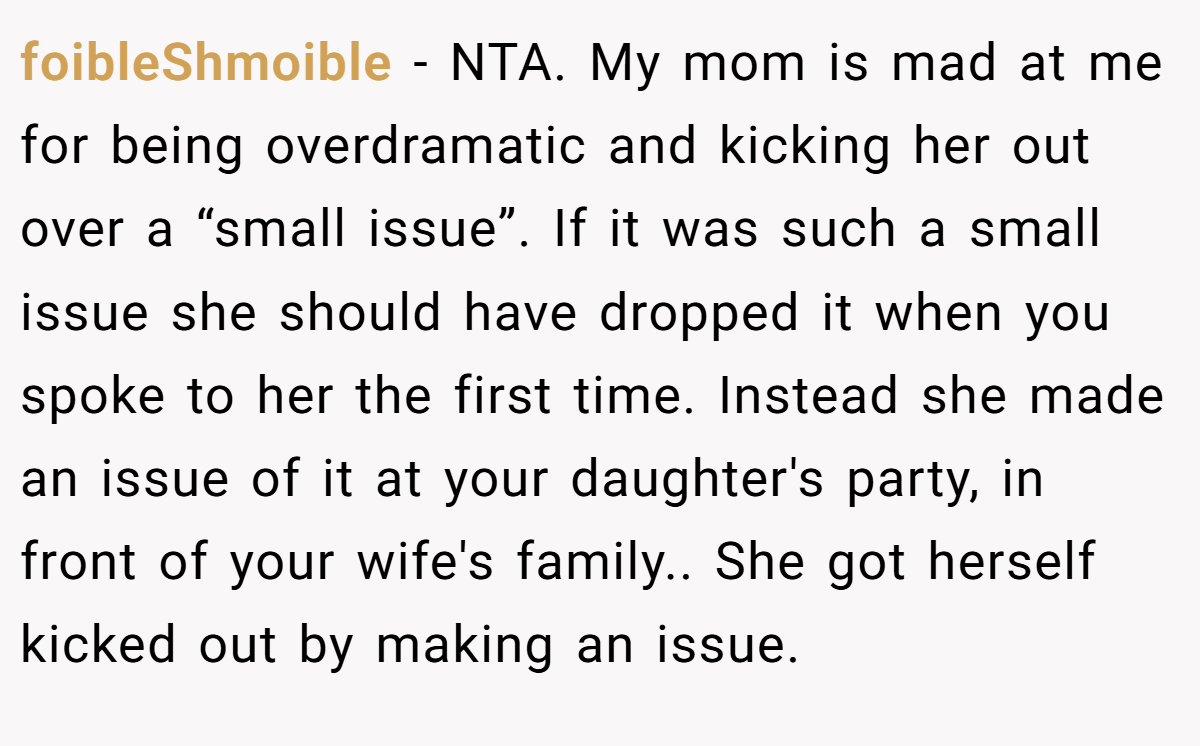 foibleShmoible − NTA. My mom is mad at me for being overdramatic and kicking her out over a “small issue”. If it was such a small issue she should have dropped it when you spoke to her the first time. Instead she made an issue of it at your daughter's party, in front of your wife's family.. She got herself kicked out by making an issue.