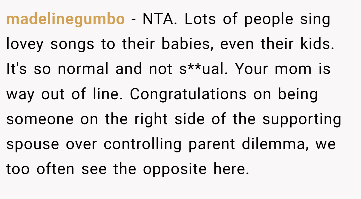 madelinegumbo − NTA. Lots of people sing lovey songs to their babies, even their kids. It's so normal and not s**ual. Your mom is way out of line. Congratulations on being someone on the right side of the supporting spouse over controlling parent dilemma, we too often see the opposite here.