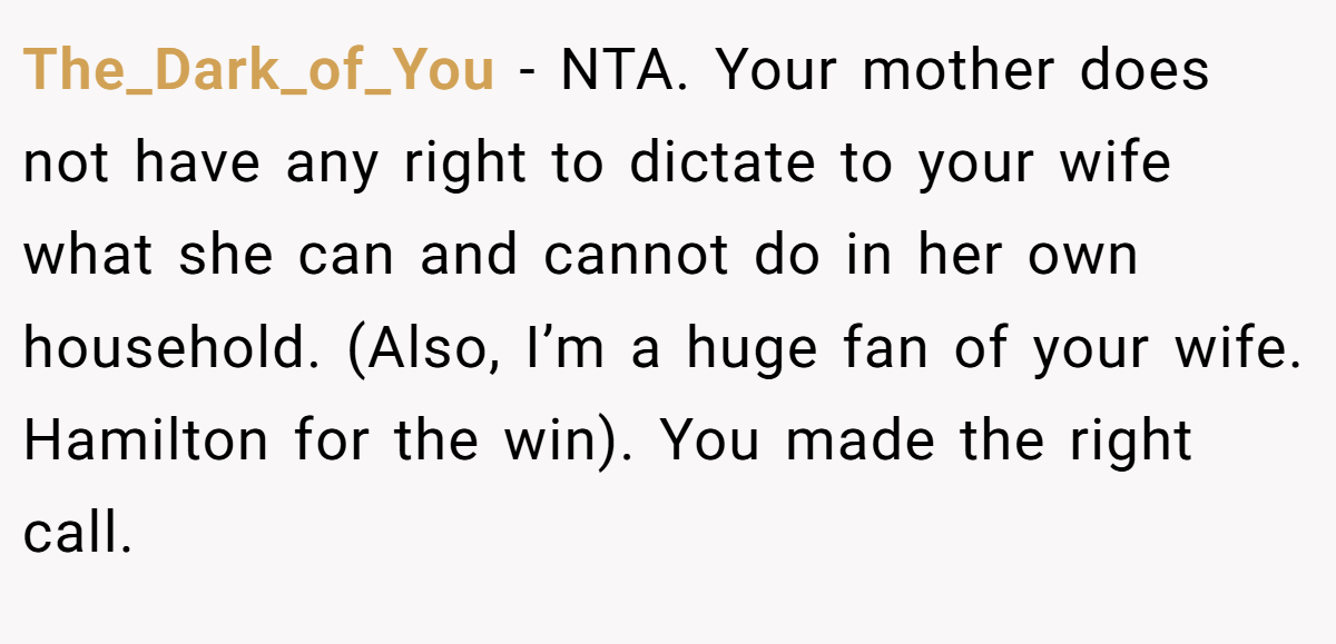 The_Dark_of_You − NTA. Your mother does not have any right to dictate to your wife what she can and cannot do in her own household. (Also, I’m a huge fan of your wife. Hamilton for the win). You made the right call.