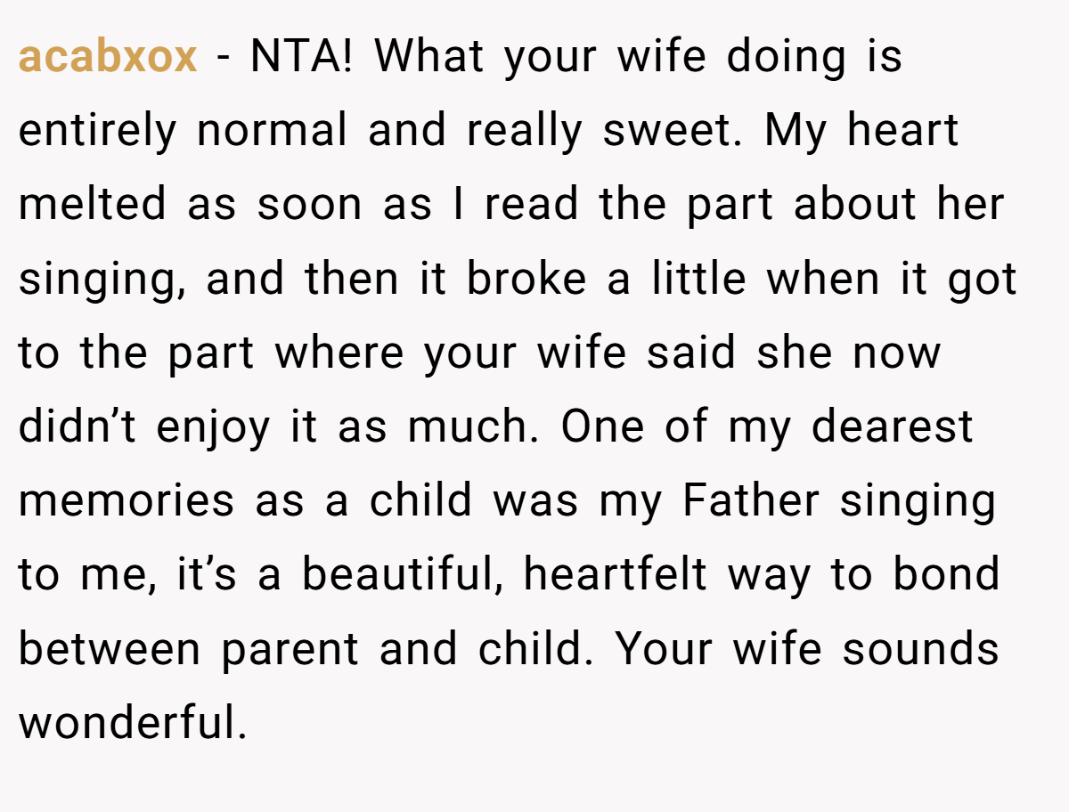 acabxox − NTA! What your wife doing is entirely normal and really sweet. My heart melted as soon as I read the part about her singing, and then it broke a little when it got to the part where your wife said she now didn’t enjoy it as much. One of my dearest memories as a child was my Father singing to me, it’s a beautiful, heartfelt way to bond between parent and child. Your wife sounds wonderful.