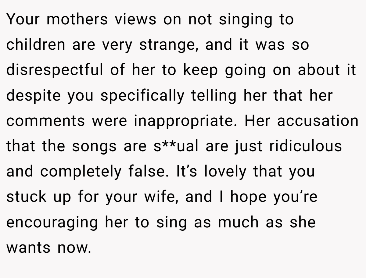 Your mothers views on not singing to children are very strange, and it was so disrespectful of her to keep going on about it despite you specifically telling her that her comments were inappropriate. Her accusation that the songs are s**ual are just ridiculous and completely false. It’s lovely that you stuck up for your wife, and I hope you’re encouraging her to sing as much as she wants now.