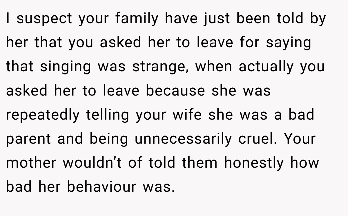 I suspect your family have just been told by her that you asked her to leave for saying that singing was strange, when actually you asked her to leave because she was repeatedly telling your wife she was a bad parent and being unnecessarily cruel. Your mother wouldn’t of told them honestly how bad her behaviour was.