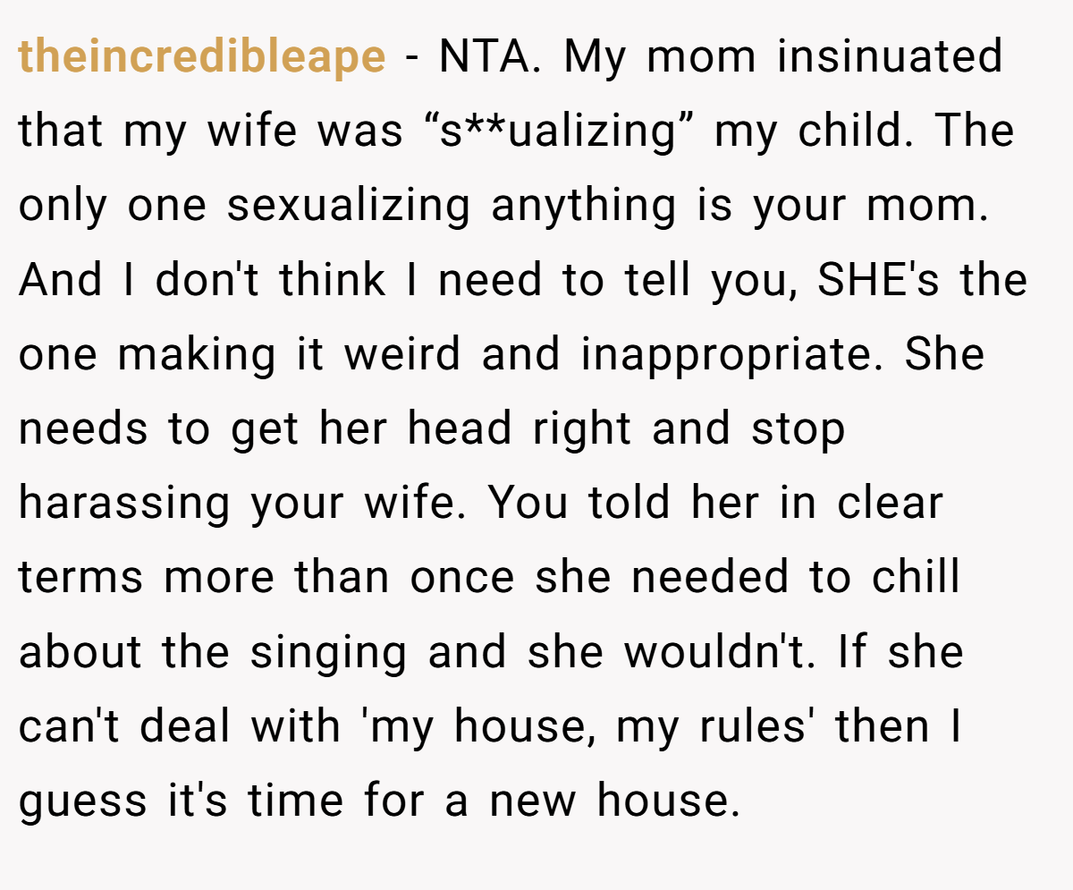 theincredibleape − NTA. My mom insinuated that my wife was “s**ualizing” my child. The only one sexualizing anything is your mom. And I don't think I need to tell you, SHE's the one making it weird and inappropriate. She needs to get her head right and stop harassing your wife. You told her in clear terms more than once she needed to chill about the singing and she wouldn't. If she can't deal with 'my house, my rules' then I guess it's time for a new house.