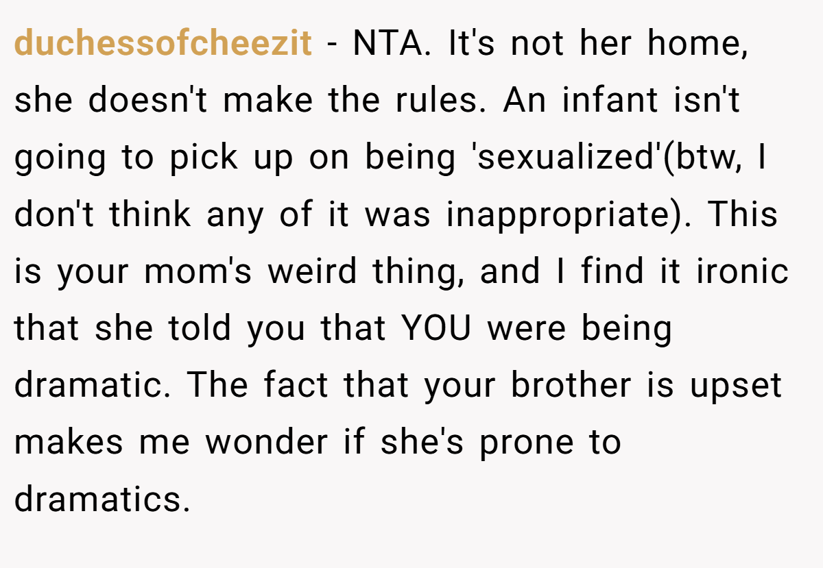 duchessofcheezit − NTA. It's not her home, she doesn't make the rules. An infant isn't going to pick up on being 'sexualized'(btw, I don't think any of it was inappropriate). This is your mom's weird thing, and I find it ironic that she told you that YOU were being dramatic. The fact that your brother is upset makes me wonder if she's prone to dramatics.